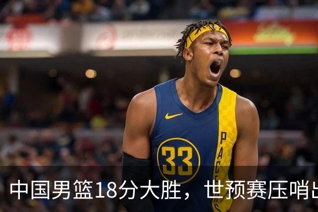 中国男篮18分大胜，世预赛压哨出线！剩一个悬念：日韩与联手做局